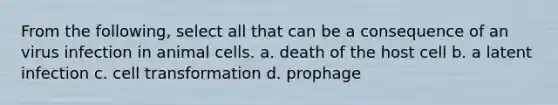 From the following, select all that can be a consequence of an virus infection in animal cells. a. death of the host cell b. a latent infection c. cell transformation d. prophage