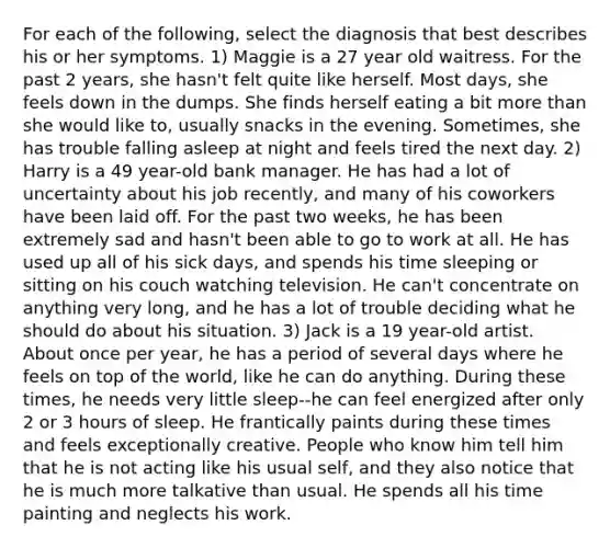 For each of the following, select the diagnosis that best describes his or her symptoms. 1) Maggie is a 27 year old waitress. For the past 2 years, she hasn't felt quite like herself. Most days, she feels down in the dumps. She finds herself eating a bit more than she would like to, usually snacks in the evening. Sometimes, she has trouble falling asleep at night and feels tired the next day. 2) Harry is a 49 year-old bank manager. He has had a lot of uncertainty about his job recently, and many of his coworkers have been laid off. For the past two weeks, he has been extremely sad and hasn't been able to go to work at all. He has used up all of his sick days, and spends his time sleeping or sitting on his couch watching television. He can't concentrate on anything very long, and he has a lot of trouble deciding what he should do about his situation. 3) Jack is a 19 year-old artist. About once per year, he has a period of several days where he feels on top of the world, like he can do anything. During these times, he needs very little sleep--he can feel energized after only 2 or 3 hours of sleep. He frantically paints during these times and feels exceptionally creative. People who know him tell him that he is not acting like his usual self, and they also notice that he is much more talkative than usual. He spends all his time painting and neglects his work.