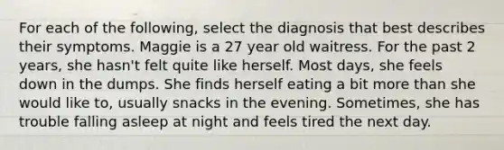 For each of the following, select the diagnosis that best describes their symptoms. Maggie is a 27 year old waitress. For the past 2 years, she hasn't felt quite like herself. Most days, she feels down in the dumps. She finds herself eating a bit <a href='https://www.questionai.com/knowledge/keWHlEPx42-more-than' class='anchor-knowledge'>more than</a> she would like to, usually snacks in the evening. Sometimes, she has trouble falling asleep at night and feels tired the next day.