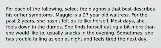 For each of the following, select the diagnosis that best describes his or her symptoms. Maggie is a 27 year old waitress. For the past 2 years, she hasn't felt quite like herself. Most days, she feels down in the dumps. She finds herself eating a bit more than she would like to, usually snacks in the evening. Sometimes, she has trouble falling asleep at night and feels tired the next day.