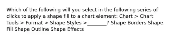 Which of the following will you select in the following series of clicks to apply a shape fill to a chart element: Chart > Chart Tools > Format > Shape Styles >________? Shape Borders Shape Fill Shape Outline Shape Effects