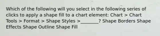 Which of the following will you select in the following series of clicks to apply a shape fill to a chart element: Chart > Chart Tools > Format > Shape Styles >________? Shape Borders Shape Effects Shape Outline Shape Fill