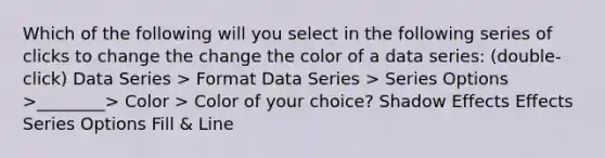 Which of the following will you select in the following series of clicks to change the change the color of a data series: (double-click) Data Series > Format Data Series > Series Options >________> Color > Color of your choice? Shadow Effects Effects Series Options Fill & Line