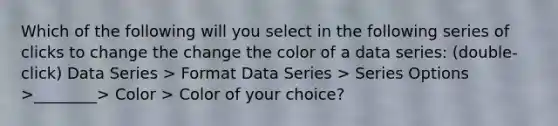 Which of the following will you select in the following series of clicks to change the change the color of a data series: (double-click) Data Series > Format Data Series > Series Options >________> Color > Color of your choice?