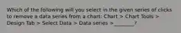 Which of the following will you select in the given series of clicks to remove a data series from a chart: Chart > Chart Tools > Design Tab > Select Data > Data series >________?