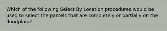 Which of the following Select By Location procedures would be used to select the parcels that are completely or partially on the floodplain?