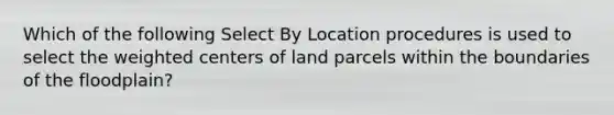 Which of the following Select By Location procedures is used to select the weighted centers of land parcels within the boundaries of the floodplain?