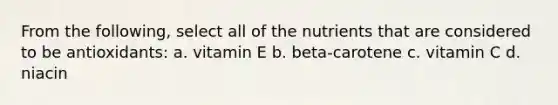 From the following, select all of the nutrients that are considered to be antioxidants: a. vitamin E b. beta-carotene c. vitamin C d. niacin