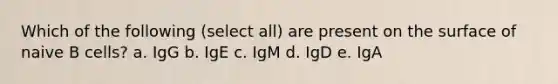 Which of the following (select all) are present on the surface of naive B cells? a. IgG b. IgE c. IgM d. IgD e. IgA