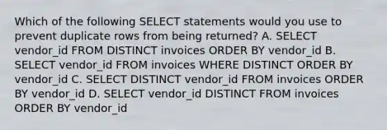 Which of the following SELECT statements would you use to prevent duplicate rows from being returned? A. SELECT vendor_id FROM DISTINCT invoices ORDER BY vendor_id B. SELECT vendor_id FROM invoices WHERE DISTINCT ORDER BY vendor_id C. SELECT DISTINCT vendor_id FROM invoices ORDER BY vendor_id D. SELECT vendor_id DISTINCT FROM invoices ORDER BY vendor_id