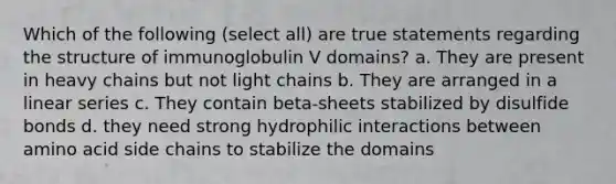 Which of the following (select all) are true statements regarding the structure of immunoglobulin V domains? a. They are present in heavy chains but not light chains b. They are arranged in a linear series c. They contain beta-sheets stabilized by disulfide bonds d. they need strong hydrophilic interactions between amino acid side chains to stabilize the domains