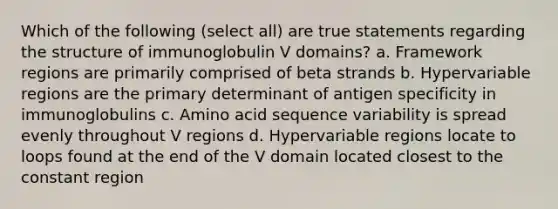 Which of the following (select all) are true statements regarding the structure of immunoglobulin V domains? a. Framework regions are primarily comprised of beta strands b. Hypervariable regions are the primary determinant of antigen specificity in immunoglobulins c. Amino acid sequence variability is spread evenly throughout V regions d. Hypervariable regions locate to loops found at the end of the V domain located closest to the constant region