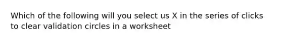 Which of the following will you select us X in the series of clicks to clear validation circles in a worksheet