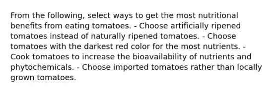 From the following, select ways to get the most nutritional benefits from eating tomatoes. - Choose artificially ripened tomatoes instead of naturally ripened tomatoes. - Choose tomatoes with the darkest red color for the most nutrients. - Cook tomatoes to increase the bioavailability of nutrients and phytochemicals. - Choose imported tomatoes rather than locally grown tomatoes.