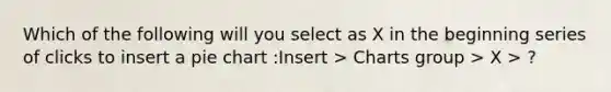 Which of the following will you select as X in the beginning series of clicks to insert a <a href='https://www.questionai.com/knowledge/kDrHXijglR-pie-chart' class='anchor-knowledge'>pie chart</a> :Insert > Charts group > X > ?