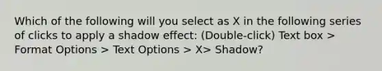 Which of the following will you select as X in the following series of clicks to apply a shadow effect: (Double-click) Text box > Format Options > Text Options > X> Shadow?