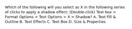 Which of the following will you select as X in the following series of clicks to apply a shadow effect: (Double-click) Text box > Format Options > Text Options > X > Shadow? A. Text Fill & Outline B. Text Effects C. Text Box D. Size & Properties