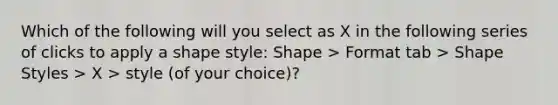 Which of the following will you select as X in the following series of clicks to apply a shape style: Shape > Format tab > Shape Styles > X > style (of your choice)?