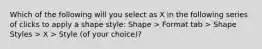 Which of the following will you select as X in the following series of clicks to apply a shape style: Shape > Format tab > Shape Styles > X > Style (of your choice)?