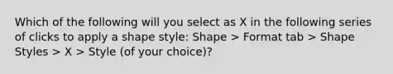 Which of the following will you select as X in the following series of clicks to apply a shape style: Shape > Format tab > Shape Styles > X > Style (of your choice)?