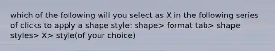 which of the following will you select as X in the following series of clicks to apply a shape style: shape> format tab> shape styles> X> style(of your choice)