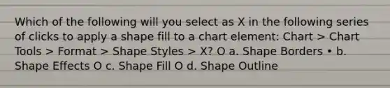 Which of the following will you select as X in the following series of clicks to apply a shape fill to a chart element: Chart > Chart Tools > Format > Shape Styles > X? O a. Shape Borders • b. Shape Effects O c. Shape Fill O d. Shape Outline