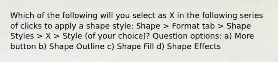 Which of the following will you select as X in the following series of clicks to apply a shape style: Shape > Format tab > Shape Styles > X > Style (of your choice)? Question options: a) More button b) Shape Outline c) Shape Fill d) Shape Effects