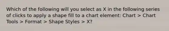 Which of the following will you select as X in the following series of clicks to apply a shape fill to a chart element: Chart > Chart Tools > Format > Shape Styles > X?