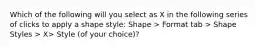 Which of the following will you select as X in the following series of clicks to apply a shape style: Shape > Format tab > Shape Styles > X> Style (of your choice)?