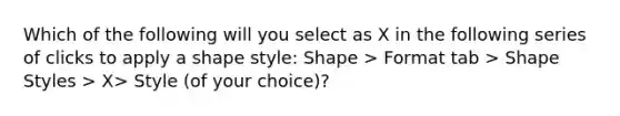 Which of the following will you select as X in the following series of clicks to apply a shape style: Shape > Format tab > Shape Styles > X> Style (of your choice)?