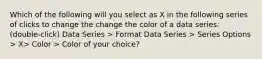 Which of the following will you select as X in the following series of clicks to change the change the color of a data series: (double-click) Data Series > Format Data Series > Series Options > X> Color > Color of your choice?