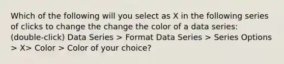 Which of the following will you select as X in the following series of clicks to change the change the color of a data series: (double-click) Data Series > Format Data Series > Series Options > X> Color > Color of your choice?