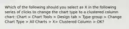 Which of the following should you select as X in the following series of clicks to change the chart type to a clustered column chart: Chart > Chart Tools > Design tab > Type group > Change Chart Type > All Charts > X> Clustered Column > OK?