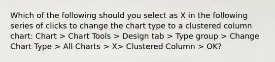 Which of the following should you select as X in the following series of clicks to change the chart type to a clustered column chart: Chart > Chart Tools > Design tab > Type group > Change Chart Type > All Charts > X> Clustered Column > OK?