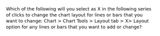 Which of the following will you select as X in the following series of clicks to change the chart layout for lines or bars that you want to change: Chart > Chart Tools > Layout tab > X> Layout option for any lines or bars that you want to add or change?