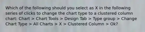 Which of the following should you select as X in the following series of clicks to change the chart type to a clustered column chart: Chart > Chart Tools > Design Tab > Type group > Change Chart Type > All Charts > X > Clustered Column > Ok?