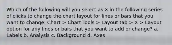 Which of the following will you select as X in the following series of clicks to change the chart layout for lines or bars that you want to change: Chart > Chart Tools > Layout tab > X > Layout option for any lines or bars that you want to add or change? a. Labels b. Analysis c. Background d. Axes