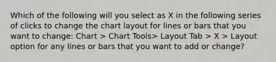 Which of the following will you select as X in the following series of clicks to change the chart layout for lines or bars that you want to change: Chart > Chart Tools> Layout Tab > X > Layout option for any lines or bars that you want to add or change?