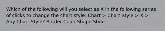 Which of the following will you select as X in the following series of clicks to change the chart style: Chart > Chart Style > X > Any Chart Style? Border Color Shape Style