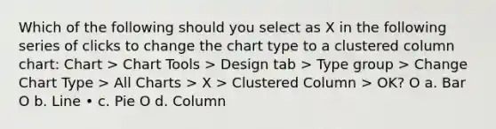 Which of the following should you select as X in the following series of clicks to change the chart type to a clustered column chart: Chart > Chart Tools > Design tab > Type group > Change Chart Type > All Charts > X > Clustered Column > OK? O a. Bar O b. Line • c. Pie O d. Column