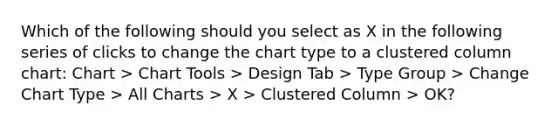 Which of the following should you select as X in the following series of clicks to change the chart type to a clustered column chart: Chart > Chart Tools > Design Tab > Type Group > Change Chart Type > All Charts > X > Clustered Column > OK?