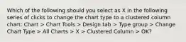 Which of the following should you select as X in the following series of clicks to change the chart type to a clustered column chart: Chart > Chart Tools > Design tab > Type group > Change Chart Type > All Charts > X > Clustered Column > OK?