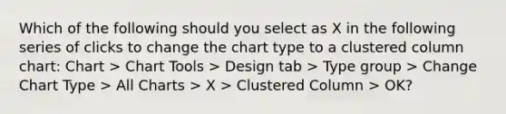 Which of the following should you select as X in the following series of clicks to change the chart type to a clustered column chart: Chart > Chart Tools > Design tab > Type group > Change Chart Type > All Charts > X > Clustered Column > OK?