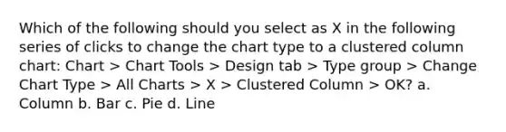 Which of the following should you select as X in the following series of clicks to change the chart type to a clustered column chart: Chart > Chart Tools > Design tab > Type group > Change Chart Type > All Charts > X > Clustered Column > OK? a. Column b. Bar c. Pie d. Line