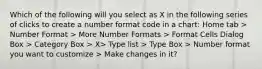 Which of the following will you select as X in the following series of clicks to create a number format code in a chart: Home tab > Number Format > More Number Formats > Format Cells Dialog Box > Category Box > X> Type list > Type Box > Number format you want to customize > Make changes in it?