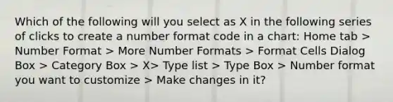 Which of the following will you select as X in the following series of clicks to create a number format code in a chart: Home tab > Number Format > More Number Formats > Format Cells Dialog Box > Category Box > X> Type list > Type Box > Number format you want to customize > Make changes in it?