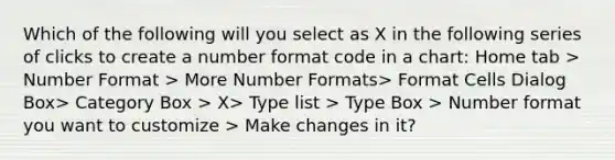 Which of the following will you select as X in the following series of clicks to create a number format code in a chart: Home tab > Number Format > More Number Formats> Format Cells Dialog Box> Category Box > X> Type list > Type Box > Number format you want to customize > Make changes in it?