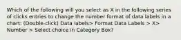 Which of the following will you select as X in the following series of clicks entries to change the number format of data labels in a chart: (Double-click) Data labels> Format Data Labels > X> Number > Select choice in Category Box?