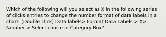 Which of the following will you select as X in the following series of clicks entries to change the number format of data labels in a chart: (Double-click) Data labels> Format Data Labels > X> Number > Select choice in Category Box?