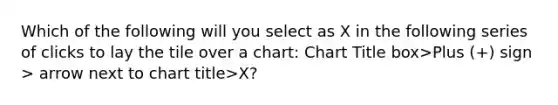 Which of the following will you select as X in the following series of clicks to lay the tile over a chart: Chart Title box>Plus (+) sign > arrow next to chart title>X?